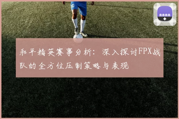 和平精英赛事分析：深入探讨FPX战队的全方位压制策略与表现