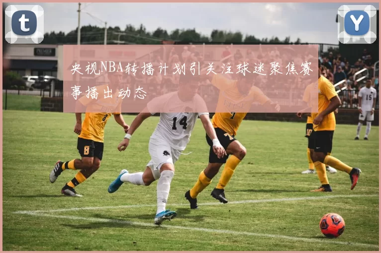 央视NBA转播计划引关注球迷聚焦赛事播出动态