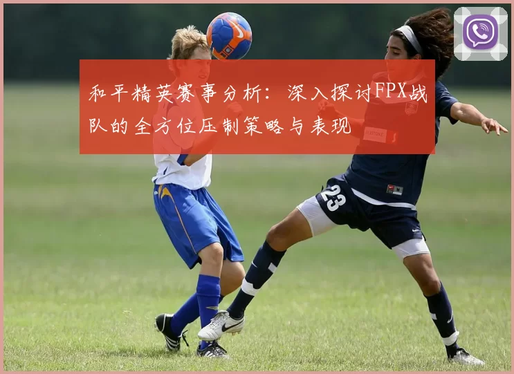 和平精英赛事分析：深入探讨FPX战队的全方位压制策略与表现