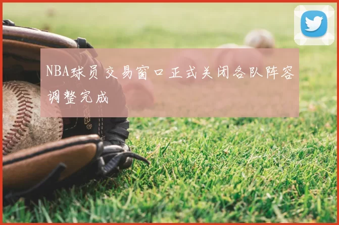 NBA球员交易窗口正式关闭各队阵容调整完成