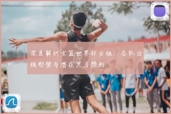 深度解析女篮世界杯分组：各队出线形势与潜在黑马预测