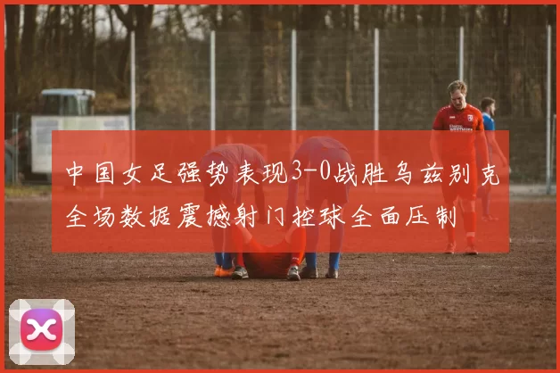 中国女足强势表现3-0战胜乌兹别克全场数据震撼射门控球全面压制