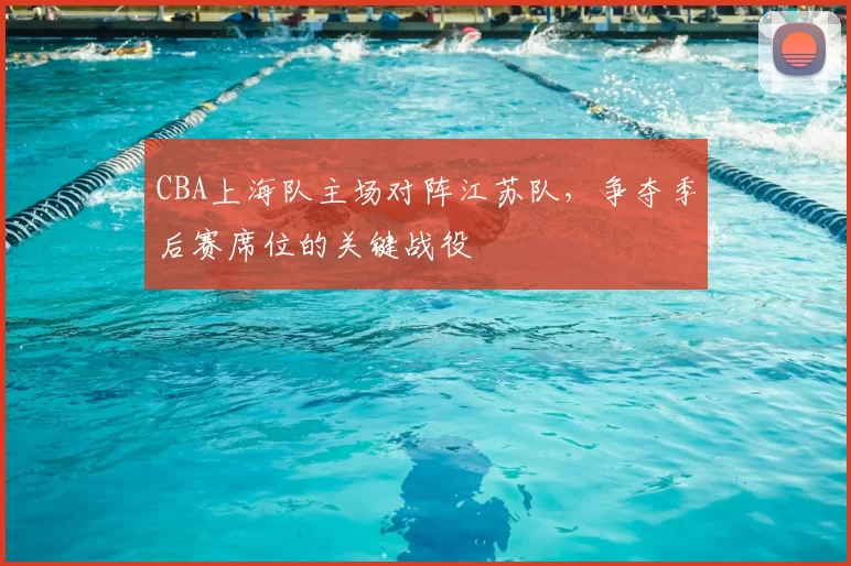 CBA上海队主场对阵江苏队,争夺季后赛席位的关键战役