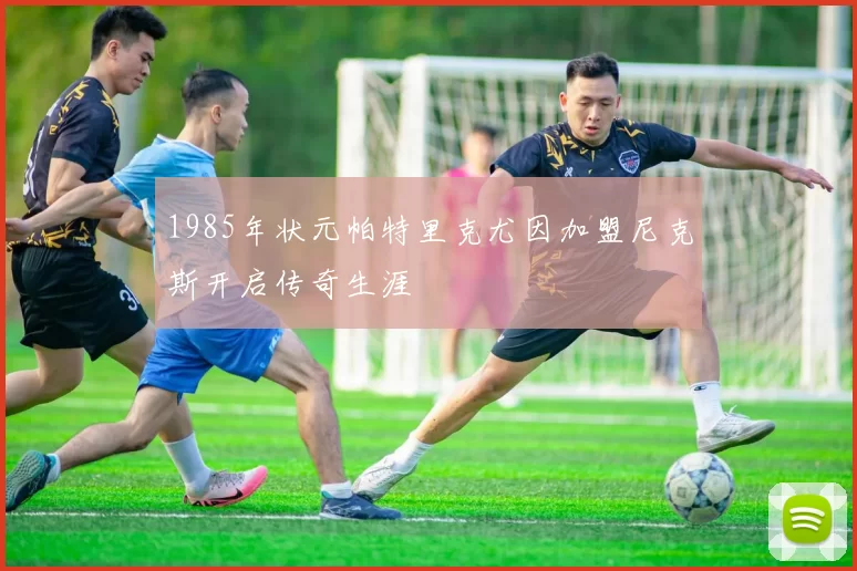 1985年状元帕特里克尤因加盟尼克斯开启传奇生涯