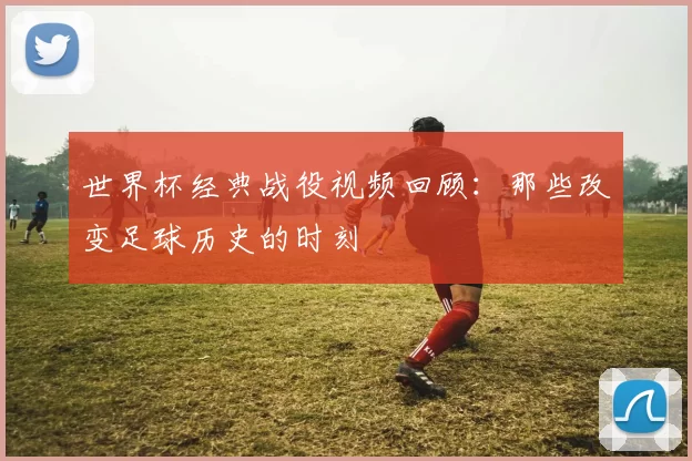 世界杯经典战役视频回顾:那些改变足球历史的时刻