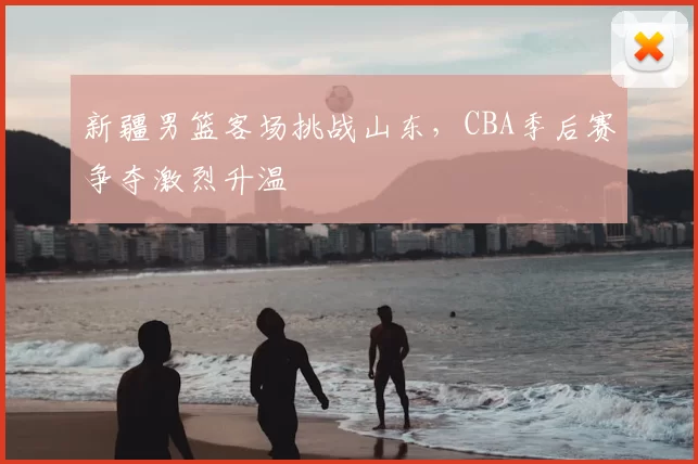 新疆男篮客场挑战山东,CBA季后赛争夺激烈升温