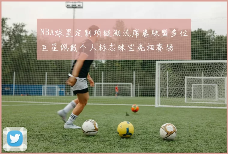 NBA球星定制项链潮流席卷联盟多位巨星佩戴个人标志珠宝亮相赛场