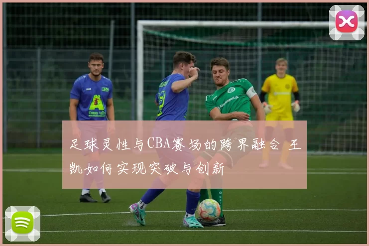 足球灵性与CBA赛场的跨界融合 王凯如何实现突破与创新