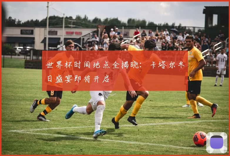 世界杯时间地点全揭晓:卡塔尔冬日盛宴即将开启
