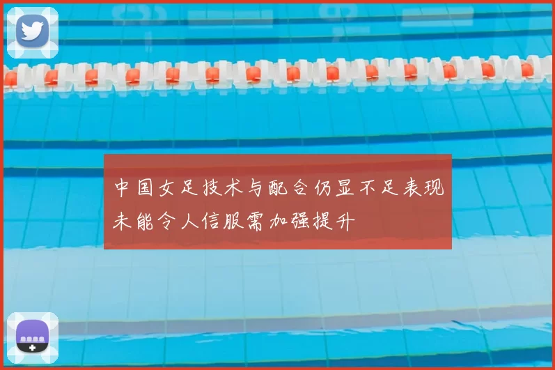 中国女足技术与配合仍显不足表现未能令人信服需加强提升