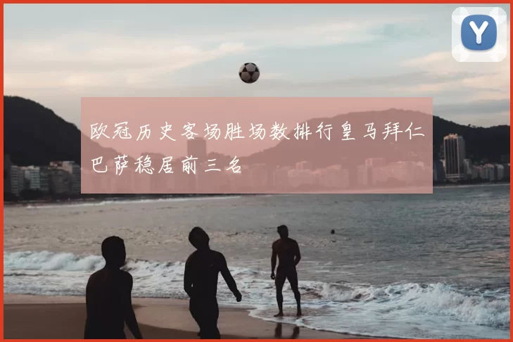 欧冠历史客场胜场数排行皇马拜仁巴萨稳居前三名
