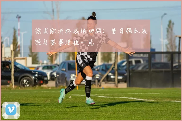 德国欧洲杯战绩回顾：昔日强队表现与赛事进程一览