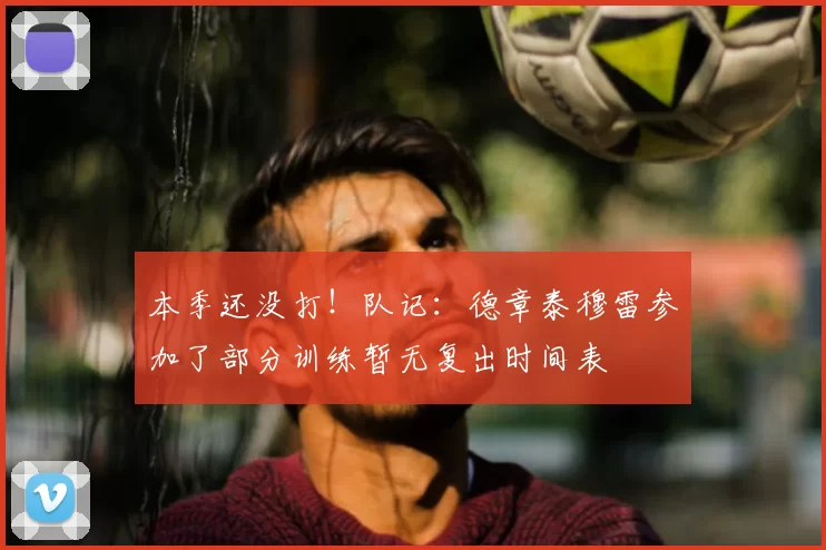本季还没打!队记:德章泰穆雷参加了部分训练暂无复出时间表
