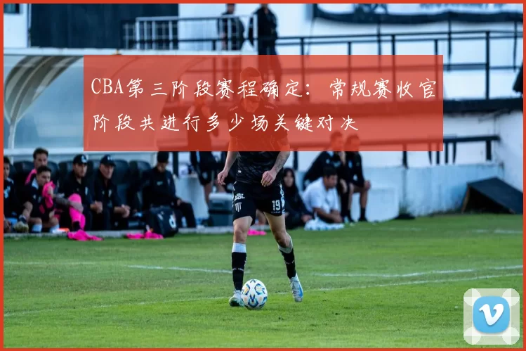 CBA第三阶段赛程确定：常规赛收官阶段共进行多少场关键对决