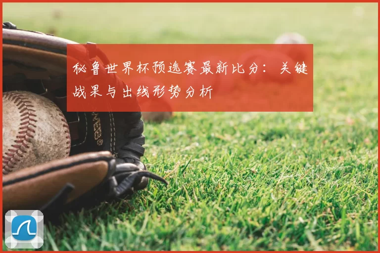 秘鲁世界杯预选赛最新比分：关键战果与出线形势分析