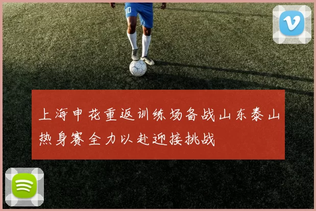 上海申花重返训练场备战山东泰山热身赛全力以赴迎接挑战