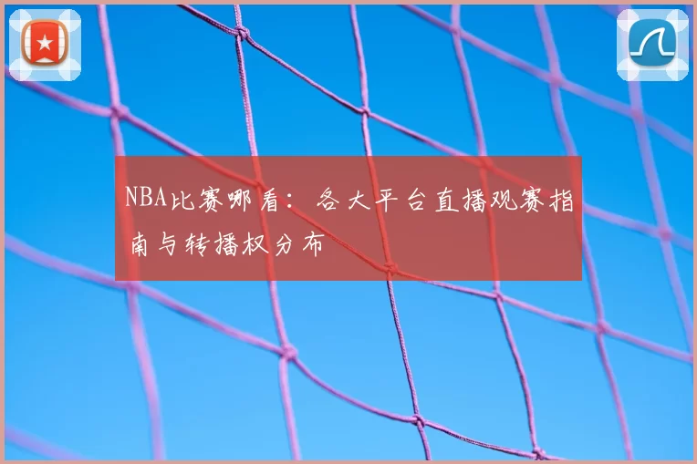 NBA比赛哪看：各大平台直播观赛指南与转播权分布