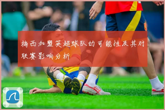 梅西加盟英超球队的可能性及其对联赛影响分析