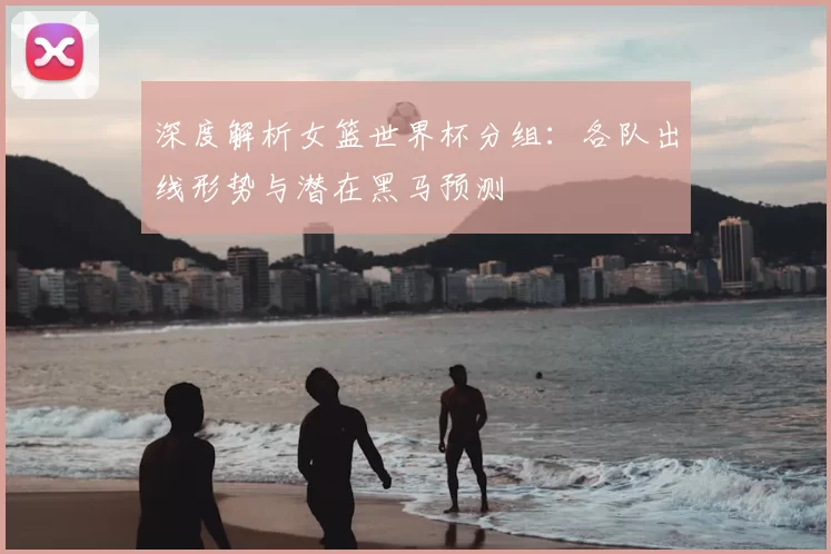 深度解析女篮世界杯分组：各队出线形势与潜在黑马预测