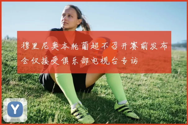 穆里尼奥本轮葡超不召开赛前发布会仅接受俱乐部电视台专访