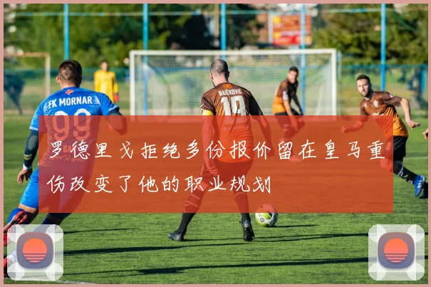 罗德里戈拒绝多份报价留在皇马重伤改变了他的职业规划