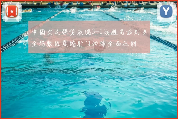 中国女足强势表现3-0战胜乌兹别克全场数据震撼射门控球全面压制