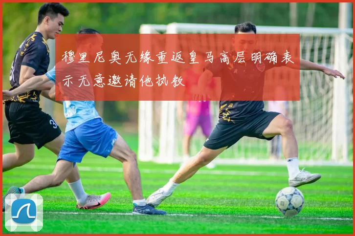 穆里尼奥无缘重返皇马高层明确表示无意邀请他执教
