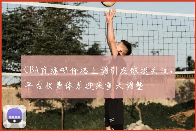 CBA直播吧价格上调引发球迷关注,平台收费体系迎来重大调整