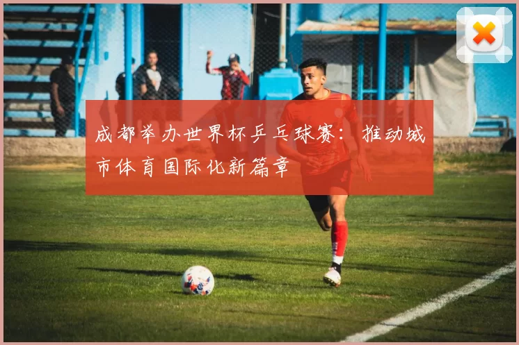 成都举办世界杯乒乓球赛:推动城市体育国际化新篇章