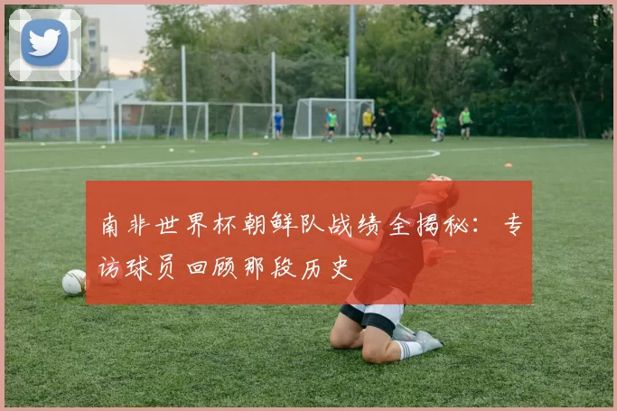 南非世界杯朝鲜队战绩全揭秘：专访球员回顾那段历史