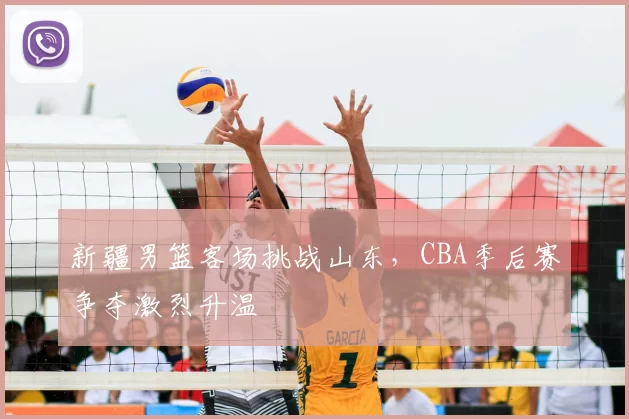 新疆男篮客场挑战山东，CBA季后赛争夺激烈升温