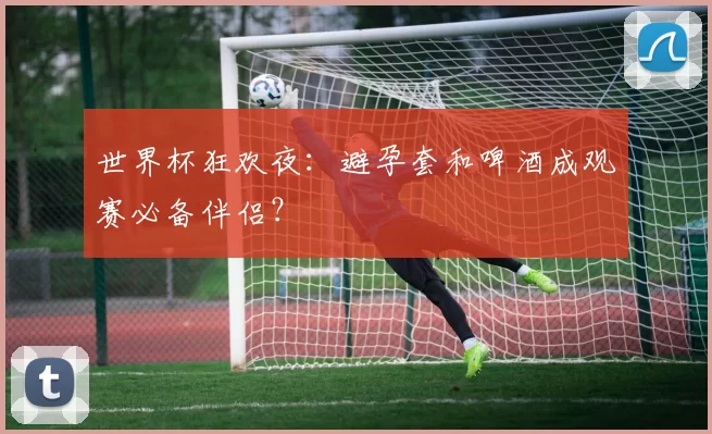 世界杯狂欢夜:避孕套和啤酒成观赛必备伴侣?