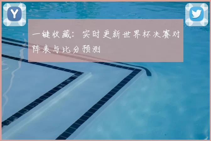 一键收藏:实时更新世界杯决赛对阵表与比分预测