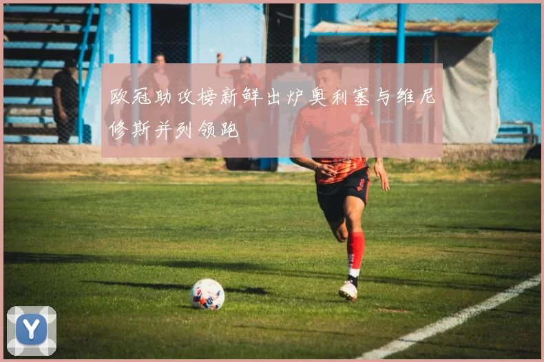 欧冠助攻榜新鲜出炉奥利塞与维尼修斯并列领跑