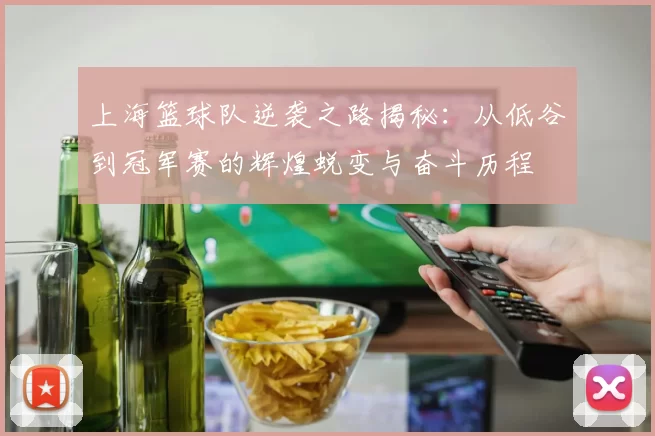 上海篮球队逆袭之路揭秘：从低谷到冠军赛的辉煌蜕变与奋斗历程