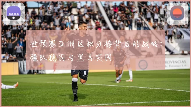世预赛亚洲区积分榜背后的战略:强队稳固与黑马突围