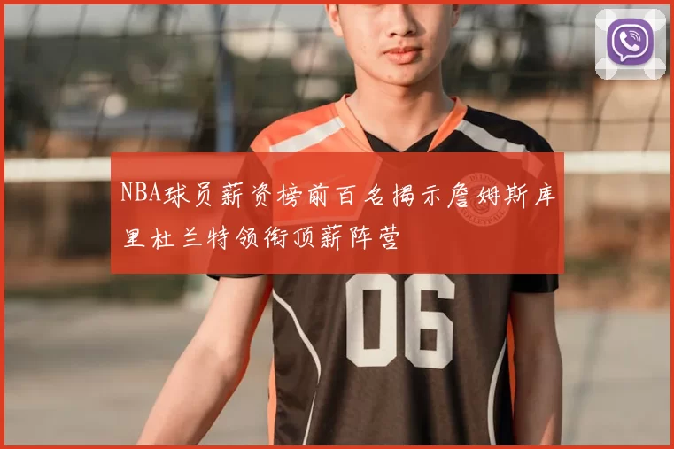 NBA球员薪资榜前百名揭示詹姆斯库里杜兰特领衔顶薪阵营