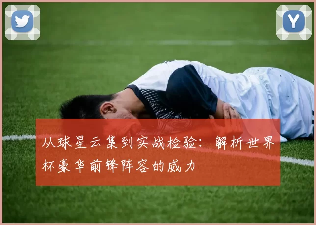 从球星云集到实战检验:解析世界杯豪华前锋阵容的威力