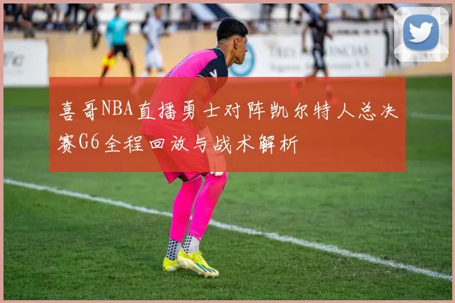 喜哥NBA直播勇士对阵凯尔特人总决赛G6全程回放与战术解析