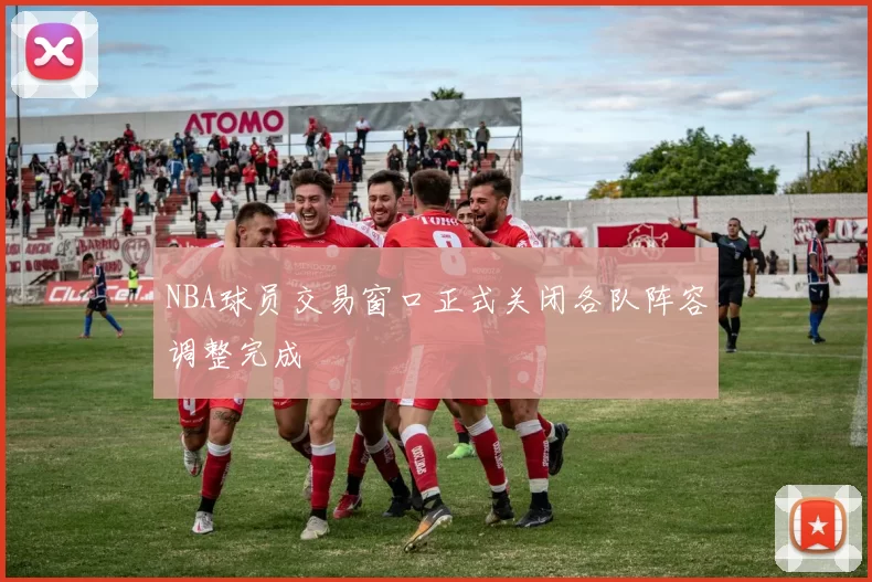 NBA球员交易窗口正式关闭各队阵容调整完成