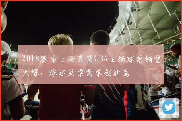 2018赛季上海男篮CBA主场球票销售火爆，球迷购票需求创新高