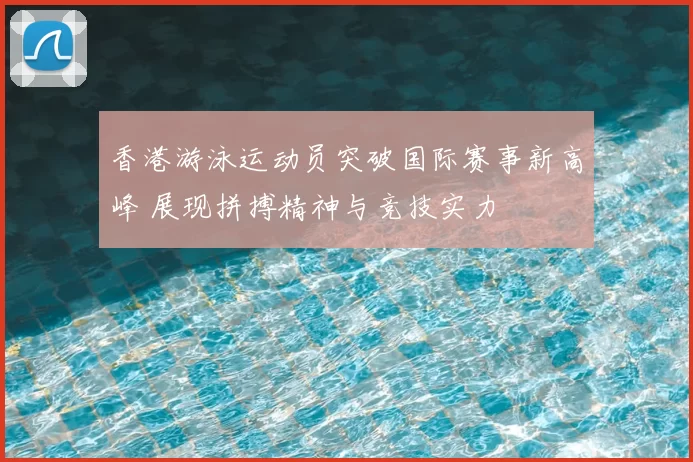 香港游泳运动员突破国际赛事新高峰 展现拼搏精神与竞技实力