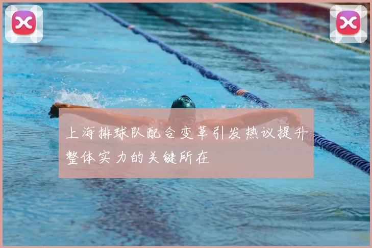 上海排球队配合变革引发热议提升整体实力的关键所在