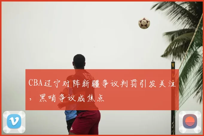 CBA辽宁对阵新疆争议判罚引发关注,黑哨争议成焦点