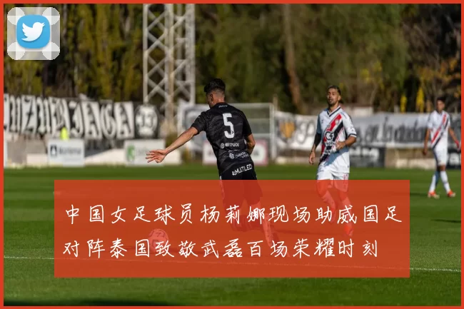 中国女足球员杨莉娜现场助威国足对阵泰国致敬武磊百场荣耀时刻