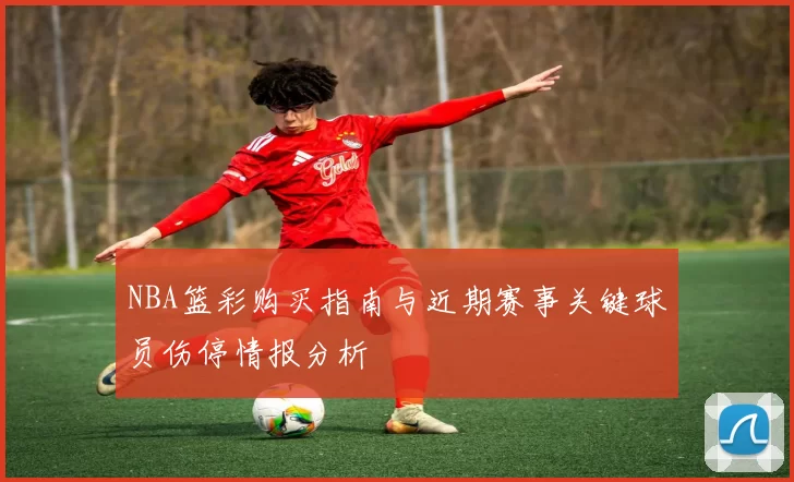 NBA篮彩购买指南与近期赛事关键球员伤停情报分析