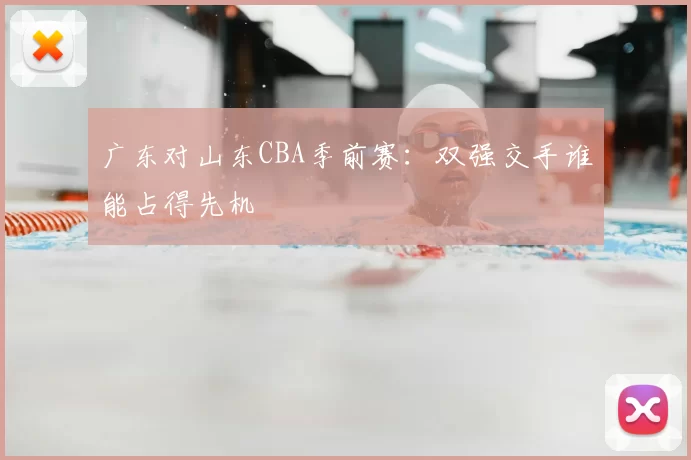 广东对山东CBA季前赛:双强交手谁能占得先机